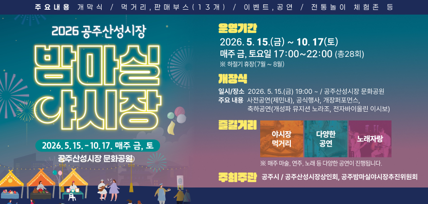 2026 공주산성시장 밤마실 야시장
2026. 5. 15. ~ 10. 17. 매주 금, 토
공주산성시장 문화공원
운영기간 : 2026. 5. 15.(금) ~ 10. 17.(토) 매주 금·토 19:00~22:00(총28회) 하절기 휴장(7월~8월)
개장식
일시/장소 : 2026. 5. 15.(금) 19:00 ~ / 공주산성시장 문화공원
주요내용 : 사전공연(제민내), 공식행사, 개장퍼포먼스, 축하공연(개성파 뮤지션 노라조, 전자바이올린 이시보)
즐길거리 : 야시장먹거리, 다양한 공연, 노래자랑 (매주 마술, 연주, 노래 등 다양한 공연이 진행됩니다.)
주최/주관 : 공주시 / 공주산성시장상인회, 공주밤마실야시장추진위원회