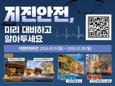 지진안전, 미리 대비하고 알아두세요
지진안전주간: 2026.10.19.(월) ~ 2026.10.25.(일)
지진 으로 흔들릴 때는 책상 밑으로!
흔들림이 멈추면 야외 넓은 곳으로!
지진해일 더 멀리 더 높은 곳으로!
화산재 가능하면 코와 입을 가리고 실내로!